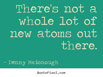 There's not a whole lot of new atoms out there. Denny Mcdonough good inspirational quote