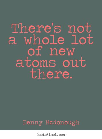 There's not a whole lot of new atoms out there. Denny Mcdonough  inspirational quotes