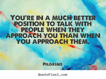You're in a much better position to talk with people when.. Pilgrims good inspirational quotes