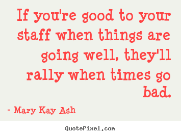 If you're good to your staff when things are.. Mary Kay Ash  inspirational quotes