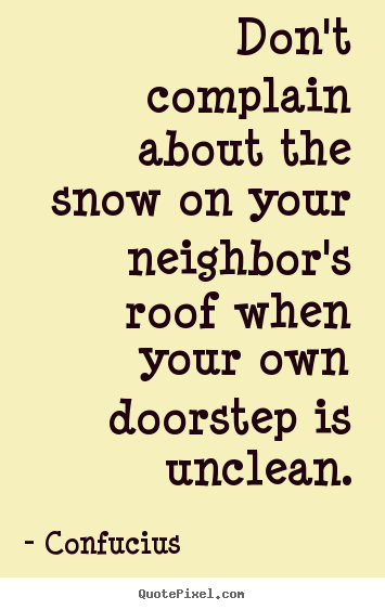 Don't complain about the snow on your neighbor's roof when your own.. Confucius top inspirational quote