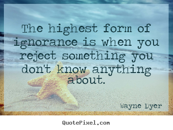 The highest form of ignorance is when you reject something.. Wayne Dyer good inspirational quote