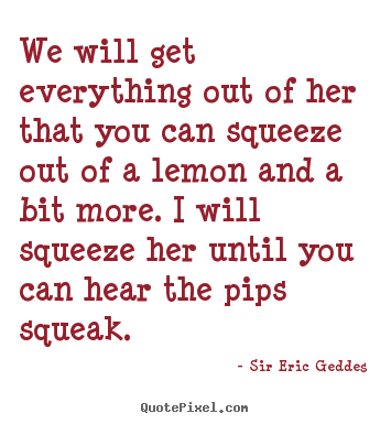 Sir Eric Geddes photo quote - We will get everything out of her that you can squeeze out.. - Inspirational quotes