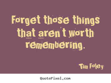 Tim Foley picture quotes - Forget those things that aren't worth remembering. - Inspirational quote