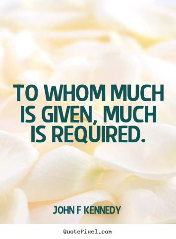 To whom much is given, much is required. John F Kennedy great inspirational quotes
