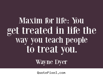 Maxim for life: you get treated in life the way you teach.. Wayne Dyer top inspirational quote
