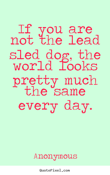 Anonymous poster quotes - If you are not the lead sled dog, the world looks pretty much the same.. - Life quotes