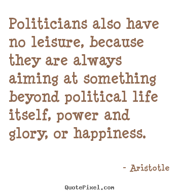 Politicians also have no leisure, because they are always aiming.. Aristotle greatest life quotes