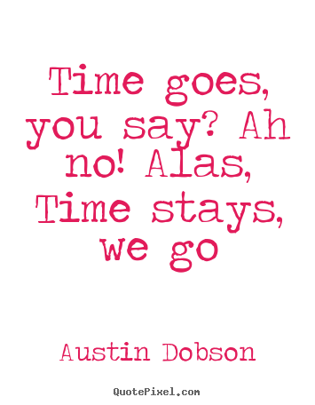 Time goes, you say? ah no! alas, time stays, we go Austin Dobson good life quotes