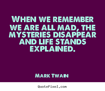 Mark Twain picture quotes - When we remember we are all mad, the mysteries disappear and life.. - Life quotes