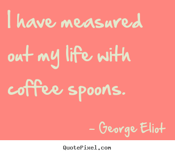Quotes about life - I have measured out my life with coffee spoons.