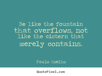 Paulo Coelho picture quote - Be like the fountain that overflows, not like.. - Life quote