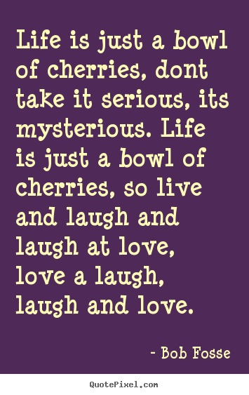 Life is just a bowl of cherries, dont take it serious,.. Bob Fosse  life quotes