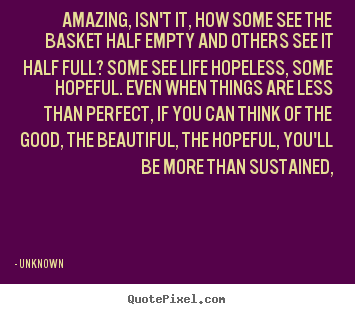 Quotes about life - Amazing, isn't it, how some see the basket half empty and others see it..
