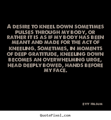 A desire to kneel down sometimes pulses through my body, or rather.. Etty Hilsum greatest life quotes