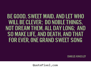 Be good, sweet maid, and let who will be clever; do noble.. Charles Kingsley  life quotes