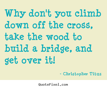 Life quote - Why don't you climb down off the cross, take the wood to build a bridge,..