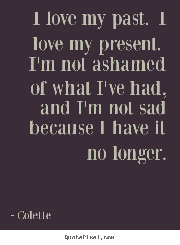 Life quotes - I love my past. i love my present. i'm not ashamed of what i've..