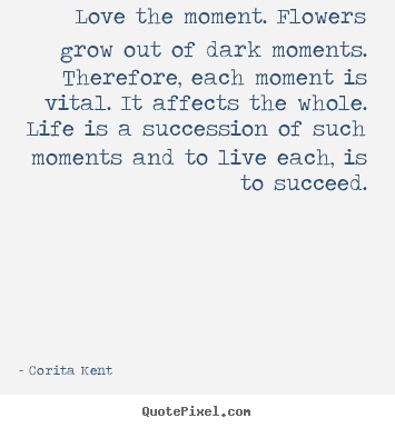 Create your own picture quotes about life - Love the moment. flowers grow out of dark moments...