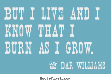 Life quotes - But i live and i know that i burn as i grow.