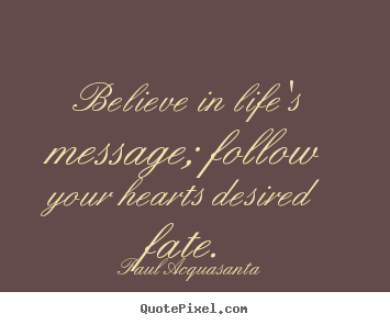 Believe in life's message; follow your hearts desired.. Paul Acquasanta popular life quote