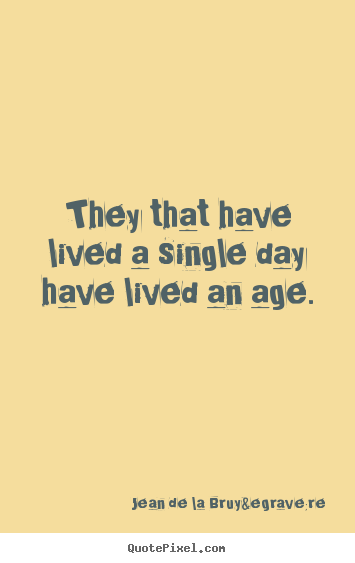 They that have lived a single day have lived an age. Jean De La Bruy&egrave;re best life quote