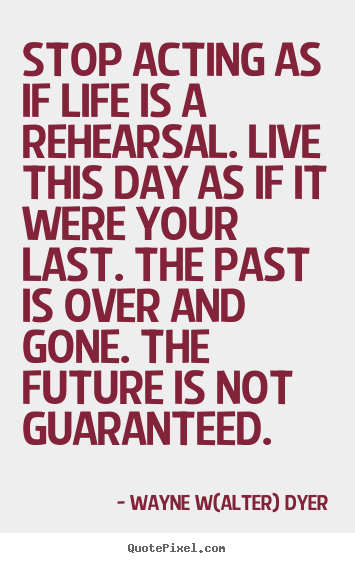 Stop acting as if life is a rehearsal. live this day.. Wayne W(alter) Dyer greatest life quotes
