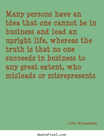 Many persons have an idea that one cannot be in business.. John Wanamaker  life quotes