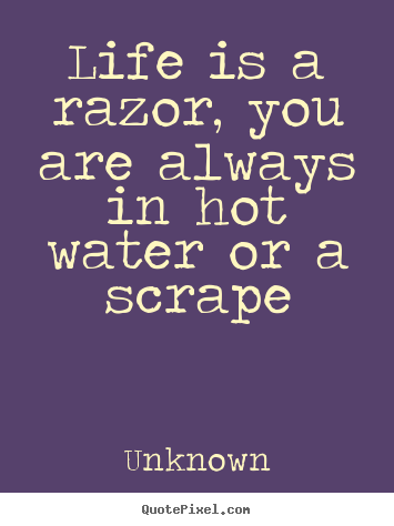 Unknown picture quotes - Life is a razor, you are always in hot water or a scrape - Life quotes