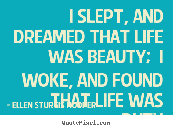 I slept, and dreamed that life was beauty; i woke, and found that life.. Ellen Sturgis Hooper greatest life sayings