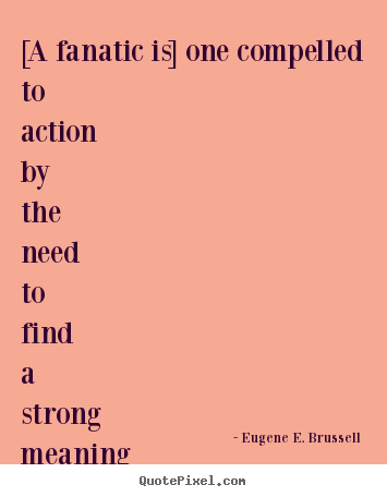 Design custom picture quotes about life - [a fanatic is] one compelled to action by the need to find a strong meaning..
