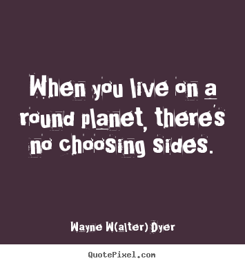 When you live on a round planet, there's no choosing.. Wayne W(alter) Dyer good life quotes