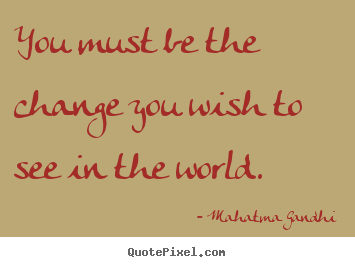 Life quotes - You must be the change you wish to see in the world.