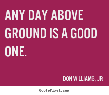 Sayings about life - Any day above ground is a good one.