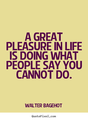 A great pleasure in life is doing what people say you cannot do. Walter Bagehot good life sayings