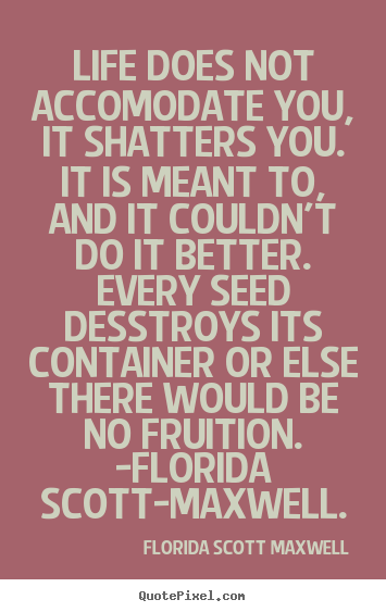 Florida Scott Maxwell picture quotes - Life does not accomodate you, it shatters you. it is meant to,.. - Life quotes