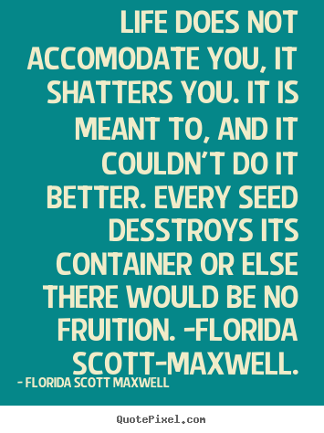 Life does not accomodate you, it shatters you. it is meant to, and it.. Florida Scott Maxwell greatest life quotes