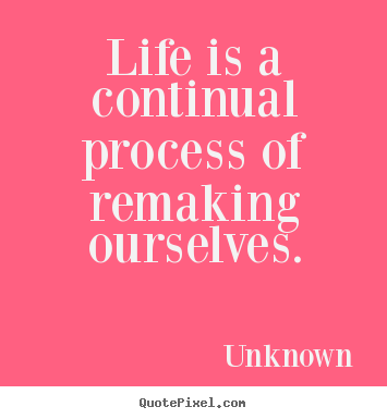 Unknown picture quotes - Life is a continual process of remaking ourselves. - Life quotes