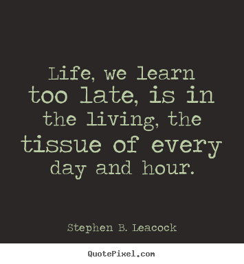 Life, we learn too late, is in the living, the tissue.. Stephen B. Leacock good life quote