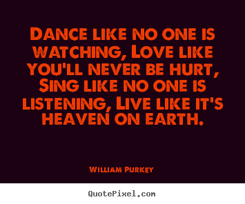 Dance like no one is watching, love like you'll never be hurt, sing like.. William Purkey  life quotes