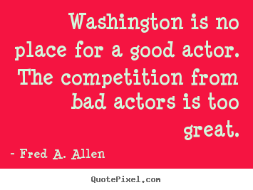 Washington is no place for a good actor. the competition from bad.. Fred A. Allen great life quotes