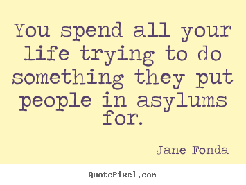 You spend all your life trying to do something they put people in asylums.. Jane Fonda  life quotes