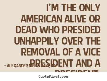 Alexander Meigs Haig, Jr. photo quotes - I'm the only american alive or dead who presided unhappily over the removal.. - Life sayings