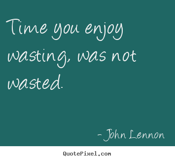 Time you enjoy wasting, was not wasted. John Lennon  life quote