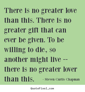 There is no greater love than this. there is no greater gift.. Steven Curtis Chapman great life quote