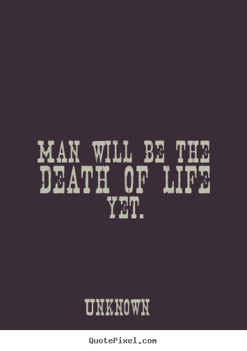 Man will be the death of life yet. Unknown good life quotes