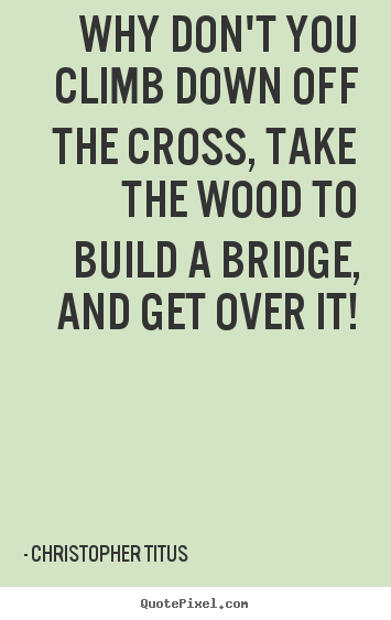 Why don't you climb down off the cross, take the wood to build a bridge,.. Christopher Titus popular life quotes