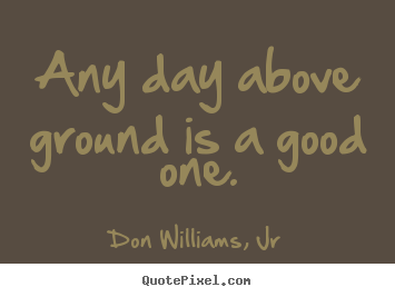 Any day above ground is a good one. Don Williams, Jr good life quotes