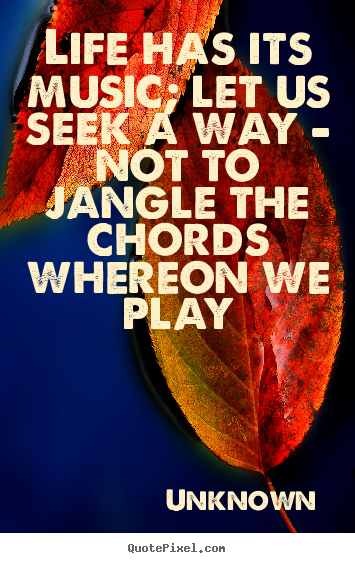 Unknown poster quotes - Life has its music; let us seek a way - not to jangle the chords.. - Life quotes