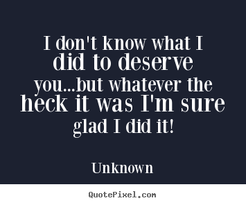 Quotes about life - I don't know what i did to deserve you...but whatever the heck it..